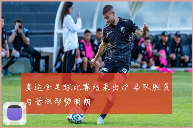 奥运会足球比赛结果出炉 各队胜负与晋级形势明朗