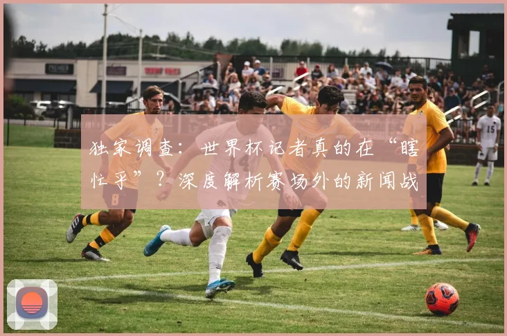 独家调查：世界杯记者真的在“瞎忙乎”？深度解析赛场外的新闻战