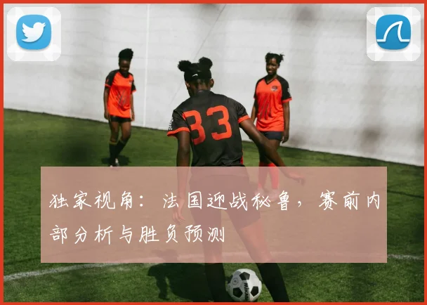 独家视角：法国迎战秘鲁，赛前内部分析与胜负预测