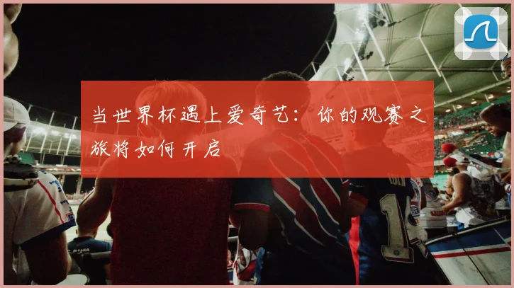 当世界杯遇上爱奇艺：你的观赛之旅将如何开启