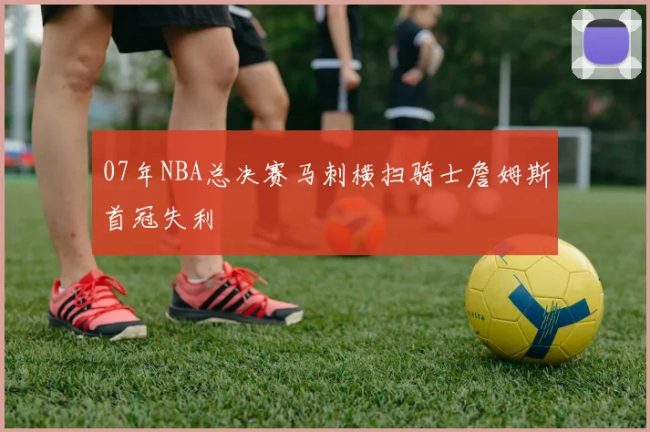 07年NBA总决赛马刺横扫骑士詹姆斯首冠失利