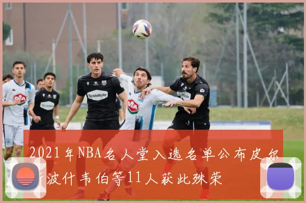2021年NBA名人堂入选名单公布皮尔斯波什韦伯等11人获此殊荣