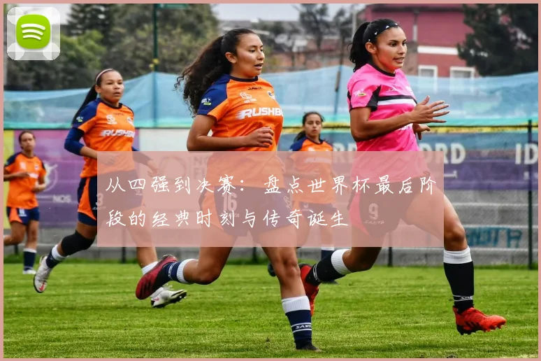 从四强到决赛：盘点世界杯最后阶段的经典时刻与传奇诞生