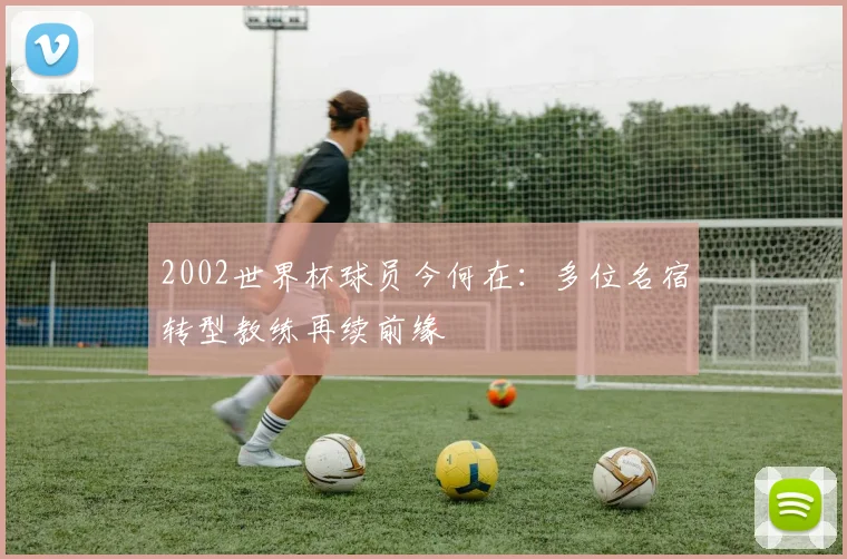 2002世界杯球员今何在：多位名宿转型教练再续前缘